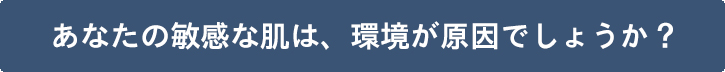 あなたの敏感な肌は、環境が原因でしょうか？